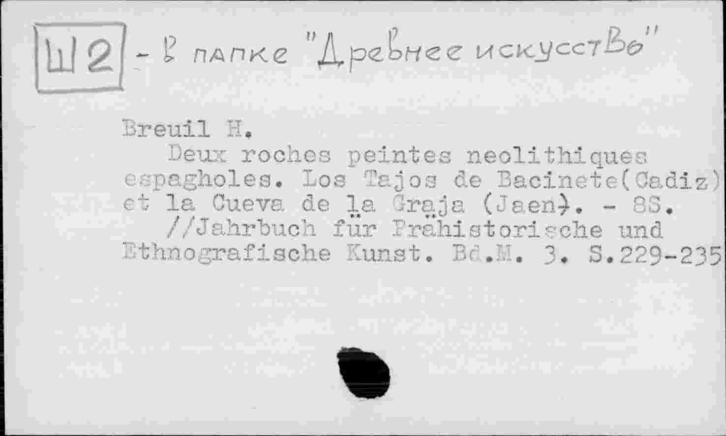 ﻿Ы2 - £ ПАПКЄ	MCKA/CCÏ^é?
Breuil H.
Deux roches peintes néolithiques espagholes. Los Tajos de Bacinete(Cadiz) et la Cueva de la Graja (Jaen->. - S3, //Jahrbuch für Prähistorische und Ethnografische Kunst. Bc.M. 3. S.229-235